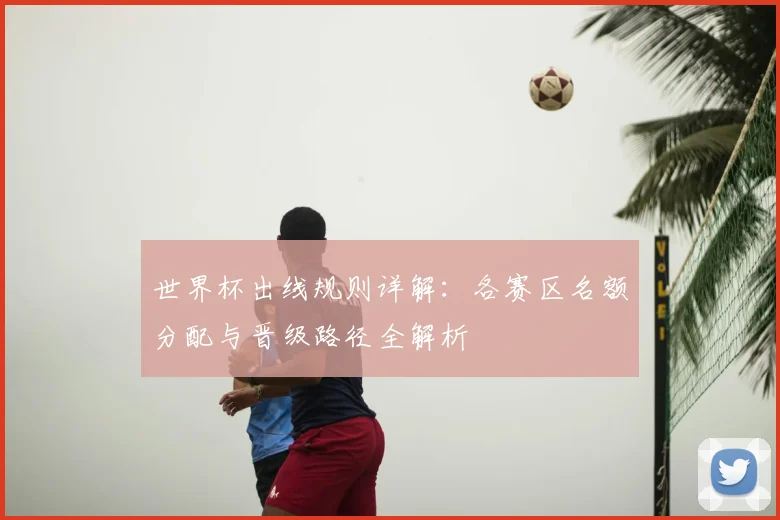 世界杯出线规则详解：各赛区名额分配与晋级路径全解析
