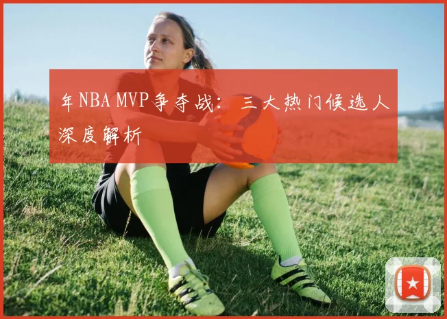 年NBA MVP争夺战:三大热门候选人深度解析