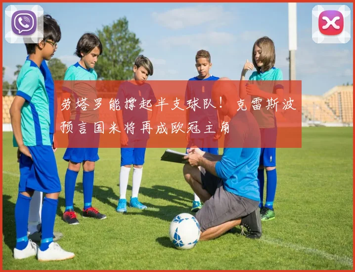 劳塔罗能撑起半支球队！克雷斯波预言国米将再成欧冠主角