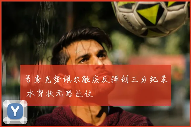 号秀克努佩尔触底反弹创三分纪录 水货状元恐让位