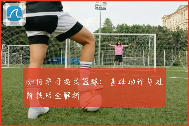 如何学习花式篮球:基础动作与进阶技巧全解析