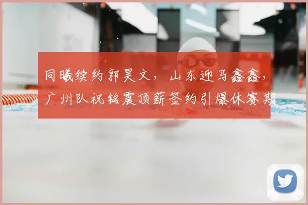 同曦续约郭昊文,山东迎马鑫鑫,广州队祝铭震顶薪签约引爆休赛期