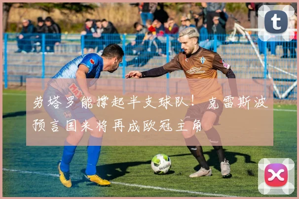 劳塔罗能撑起半支球队!克雷斯波预言国米将再成欧冠主角