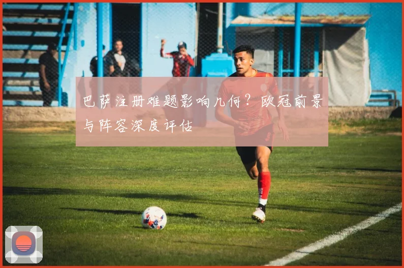 巴萨注册难题影响几何?欧冠前景与阵容深度评估