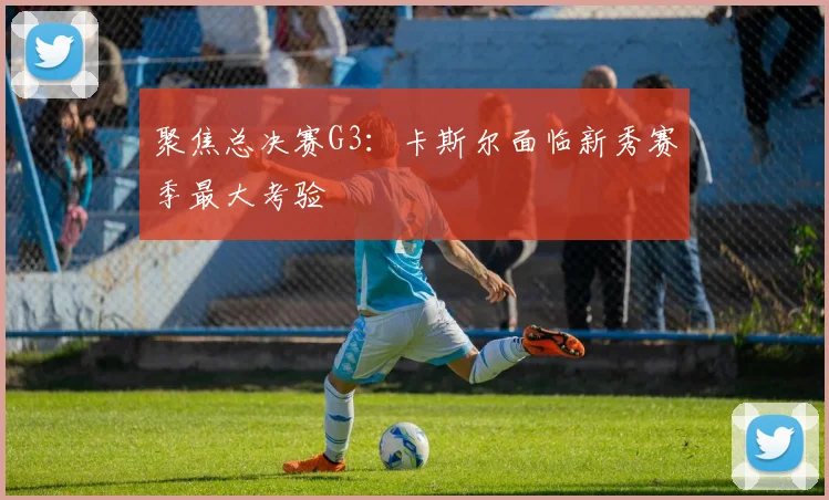 聚焦总决赛G3:卡斯尔面临新秀赛季最大考验