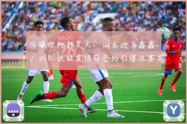 同曦续约郭昊文，山东迎马鑫鑫，广州队祝铭震顶薪签约引爆休赛期