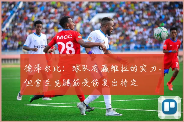 德泽尔比：球队有赢维拉的实力，但索兰克腿筋受伤复出待定