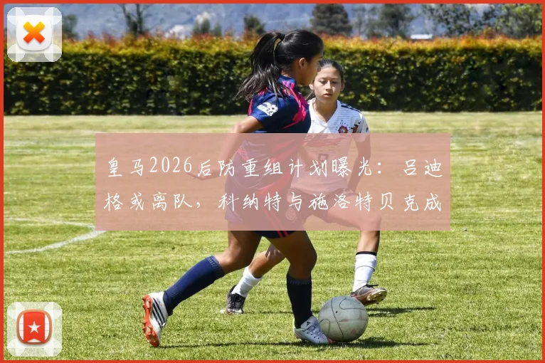 皇马2026后防重组计划曝光：吕迪格或离队，科纳特与施洛特贝克成重点引援目标，两大中卫谁能补强战舰防线？