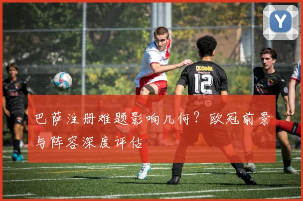巴萨注册难题影响几何?欧冠前景与阵容深度评估
